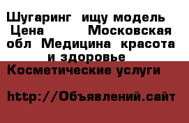 Шугаринг, ищу модель › Цена ­ 300 - Московская обл. Медицина, красота и здоровье » Косметические услуги   